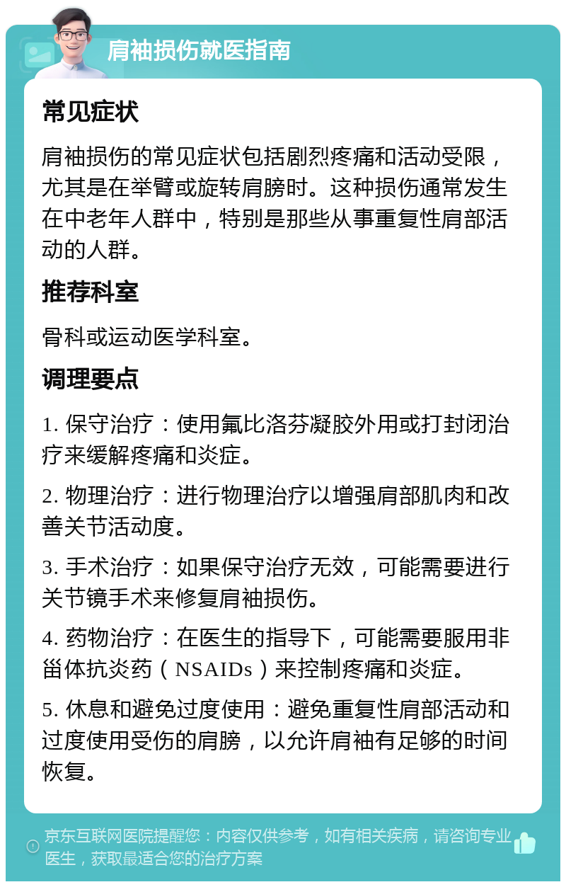 肩袖损伤就医指南 常见症状 肩袖损伤的常见症状包括剧烈疼痛和活动受限，尤其是在举臂或旋转肩膀时。这种损伤通常发生在中老年人群中，特别是那些从事重复性肩部活动的人群。 推荐科室 骨科或运动医学科室。 调理要点 1. 保守治疗：使用氟比洛芬凝胶外用或打封闭治疗来缓解疼痛和炎症。 2. 物理治疗：进行物理治疗以增强肩部肌肉和改善关节活动度。 3. 手术治疗：如果保守治疗无效，可能需要进行关节镜手术来修复肩袖损伤。 4. 药物治疗：在医生的指导下，可能需要服用非甾体抗炎药（NSAIDs）来控制疼痛和炎症。 5. 休息和避免过度使用：避免重复性肩部活动和过度使用受伤的肩膀，以允许肩袖有足够的时间恢复。