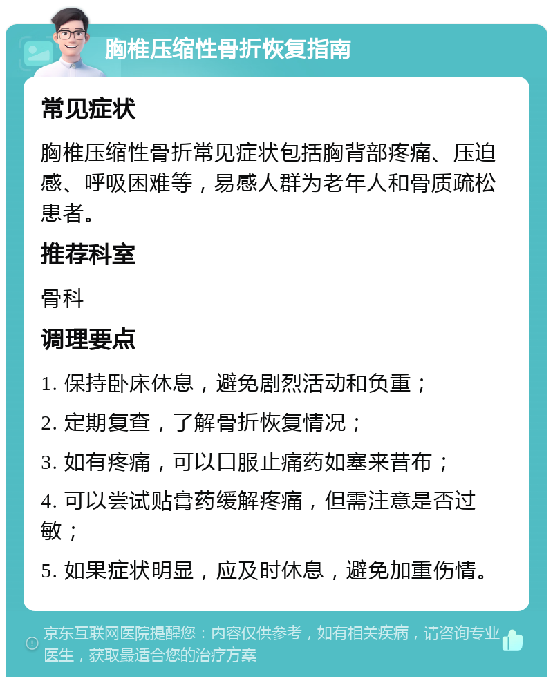 胸椎压缩性骨折恢复指南 常见症状 胸椎压缩性骨折常见症状包括胸背部疼痛、压迫感、呼吸困难等，易感人群为老年人和骨质疏松患者。 推荐科室 骨科 调理要点 1. 保持卧床休息，避免剧烈活动和负重； 2. 定期复查，了解骨折恢复情况； 3. 如有疼痛，可以口服止痛药如塞来昔布； 4. 可以尝试贴膏药缓解疼痛，但需注意是否过敏； 5. 如果症状明显，应及时休息，避免加重伤情。