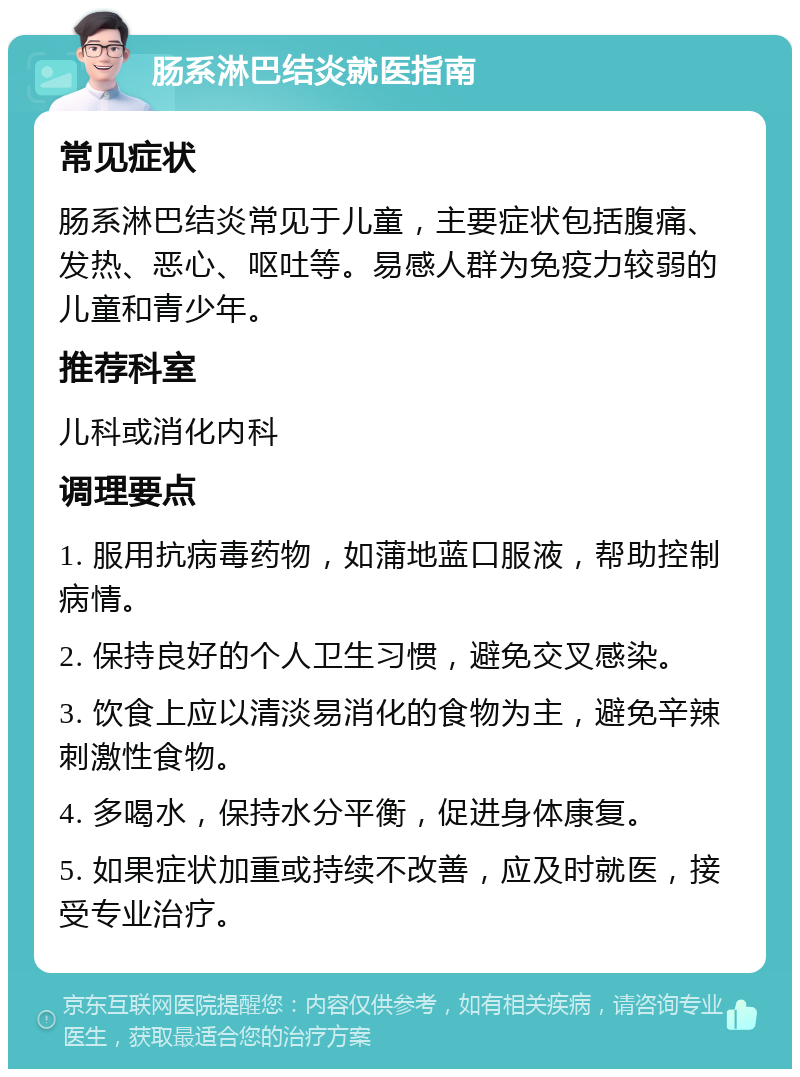 肠系淋巴结炎就医指南 常见症状 肠系淋巴结炎常见于儿童，主要症状包括腹痛、发热、恶心、呕吐等。易感人群为免疫力较弱的儿童和青少年。 推荐科室 儿科或消化内科 调理要点 1. 服用抗病毒药物，如蒲地蓝口服液，帮助控制病情。 2. 保持良好的个人卫生习惯，避免交叉感染。 3. 饮食上应以清淡易消化的食物为主，避免辛辣刺激性食物。 4. 多喝水，保持水分平衡，促进身体康复。 5. 如果症状加重或持续不改善，应及时就医，接受专业治疗。