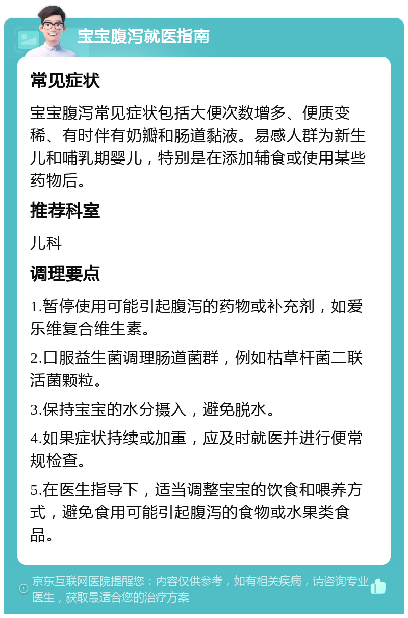 宝宝腹泻就医指南 常见症状 宝宝腹泻常见症状包括大便次数增多、便质变稀、有时伴有奶瓣和肠道黏液。易感人群为新生儿和哺乳期婴儿，特别是在添加辅食或使用某些药物后。 推荐科室 儿科 调理要点 1.暂停使用可能引起腹泻的药物或补充剂，如爱乐维复合维生素。 2.口服益生菌调理肠道菌群，例如枯草杆菌二联活菌颗粒。 3.保持宝宝的水分摄入，避免脱水。 4.如果症状持续或加重，应及时就医并进行便常规检查。 5.在医生指导下，适当调整宝宝的饮食和喂养方式，避免食用可能引起腹泻的食物或水果类食品。