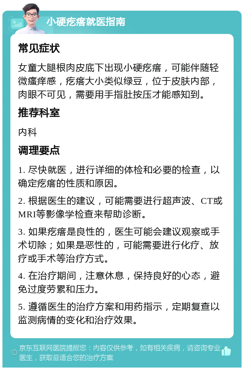 小硬疙瘩就医指南 常见症状 女童大腿根肉皮底下出现小硬疙瘩，可能伴随轻微瘙痒感，疙瘩大小类似绿豆，位于皮肤内部，肉眼不可见，需要用手指肚按压才能感知到。 推荐科室 内科 调理要点 1. 尽快就医，进行详细的体检和必要的检查，以确定疙瘩的性质和原因。 2. 根据医生的建议，可能需要进行超声波、CT或MRI等影像学检查来帮助诊断。 3. 如果疙瘩是良性的，医生可能会建议观察或手术切除；如果是恶性的，可能需要进行化疗、放疗或手术等治疗方式。 4. 在治疗期间，注意休息，保持良好的心态，避免过度劳累和压力。 5. 遵循医生的治疗方案和用药指示，定期复查以监测病情的变化和治疗效果。