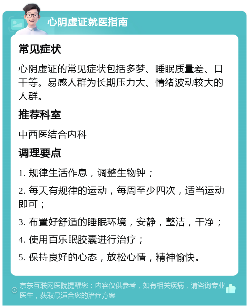 心阴虚证就医指南 常见症状 心阴虚证的常见症状包括多梦、睡眠质量差、口干等。易感人群为长期压力大、情绪波动较大的人群。 推荐科室 中西医结合内科 调理要点 1. 规律生活作息，调整生物钟； 2. 每天有规律的运动，每周至少四次，适当运动即可； 3. 布置好舒适的睡眠环境，安静，整洁，干净； 4. 使用百乐眠胶囊进行治疗； 5. 保持良好的心态，放松心情，精神愉快。