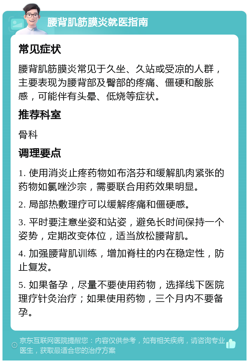 腰背肌筋膜炎就医指南 常见症状 腰背肌筋膜炎常见于久坐、久站或受凉的人群，主要表现为腰背部及臀部的疼痛、僵硬和酸胀感，可能伴有头晕、低烧等症状。 推荐科室 骨科 调理要点 1. 使用消炎止疼药物如布洛芬和缓解肌肉紧张的药物如氯唑沙宗，需要联合用药效果明显。 2. 局部热敷理疗可以缓解疼痛和僵硬感。 3. 平时要注意坐姿和站姿，避免长时间保持一个姿势，定期改变体位，适当放松腰背肌。 4. 加强腰背肌训练，增加脊柱的内在稳定性，防止复发。 5. 如果备孕，尽量不要使用药物，选择线下医院理疗针灸治疗；如果使用药物，三个月内不要备孕。