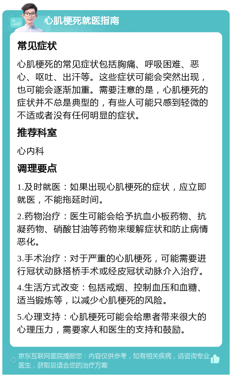 心肌梗死就医指南 常见症状 心肌梗死的常见症状包括胸痛、呼吸困难、恶心、呕吐、出汗等。这些症状可能会突然出现，也可能会逐渐加重。需要注意的是，心肌梗死的症状并不总是典型的，有些人可能只感到轻微的不适或者没有任何明显的症状。 推荐科室 心内科 调理要点 1.及时就医：如果出现心肌梗死的症状，应立即就医，不能拖延时间。 2.药物治疗：医生可能会给予抗血小板药物、抗凝药物、硝酸甘油等药物来缓解症状和防止病情恶化。 3.手术治疗：对于严重的心肌梗死，可能需要进行冠状动脉搭桥手术或经皮冠状动脉介入治疗。 4.生活方式改变：包括戒烟、控制血压和血糖、适当锻炼等，以减少心肌梗死的风险。 5.心理支持：心肌梗死可能会给患者带来很大的心理压力，需要家人和医生的支持和鼓励。