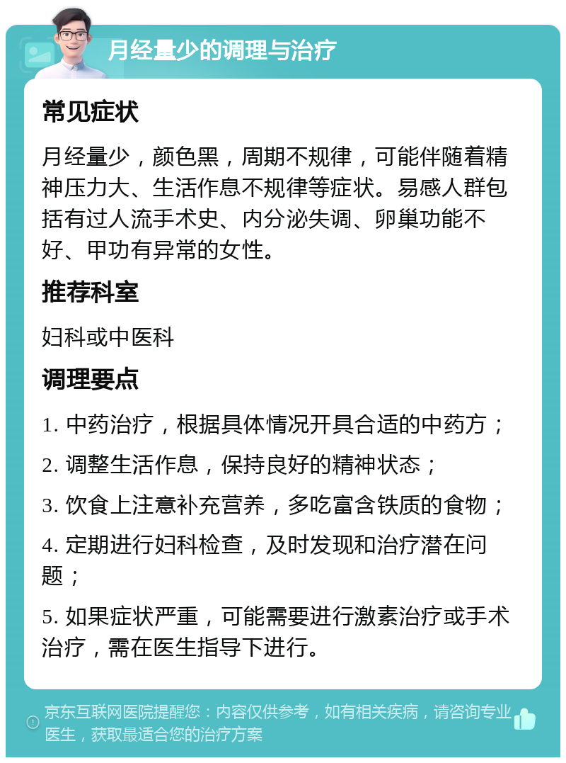 月经量少的调理与治疗 常见症状 月经量少，颜色黑，周期不规律，可能伴随着精神压力大、生活作息不规律等症状。易感人群包括有过人流手术史、内分泌失调、卵巢功能不好、甲功有异常的女性。 推荐科室 妇科或中医科 调理要点 1. 中药治疗，根据具体情况开具合适的中药方； 2. 调整生活作息，保持良好的精神状态； 3. 饮食上注意补充营养，多吃富含铁质的食物； 4. 定期进行妇科检查，及时发现和治疗潜在问题； 5. 如果症状严重，可能需要进行激素治疗或手术治疗，需在医生指导下进行。