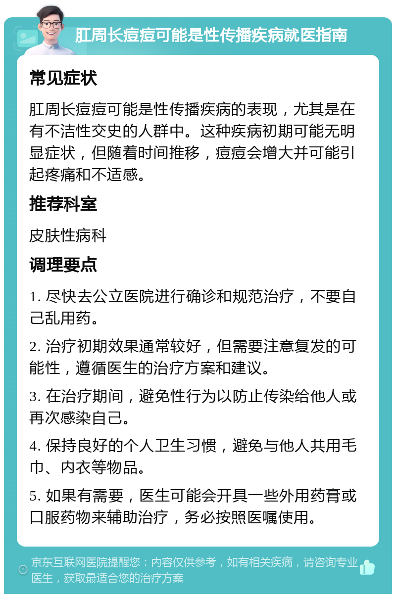 肛周长痘痘可能是性传播疾病就医指南 常见症状 肛周长痘痘可能是性传播疾病的表现，尤其是在有不洁性交史的人群中。这种疾病初期可能无明显症状，但随着时间推移，痘痘会增大并可能引起疼痛和不适感。 推荐科室 皮肤性病科 调理要点 1. 尽快去公立医院进行确诊和规范治疗，不要自己乱用药。 2. 治疗初期效果通常较好，但需要注意复发的可能性，遵循医生的治疗方案和建议。 3. 在治疗期间，避免性行为以防止传染给他人或再次感染自己。 4. 保持良好的个人卫生习惯，避免与他人共用毛巾、内衣等物品。 5. 如果有需要，医生可能会开具一些外用药膏或口服药物来辅助治疗，务必按照医嘱使用。