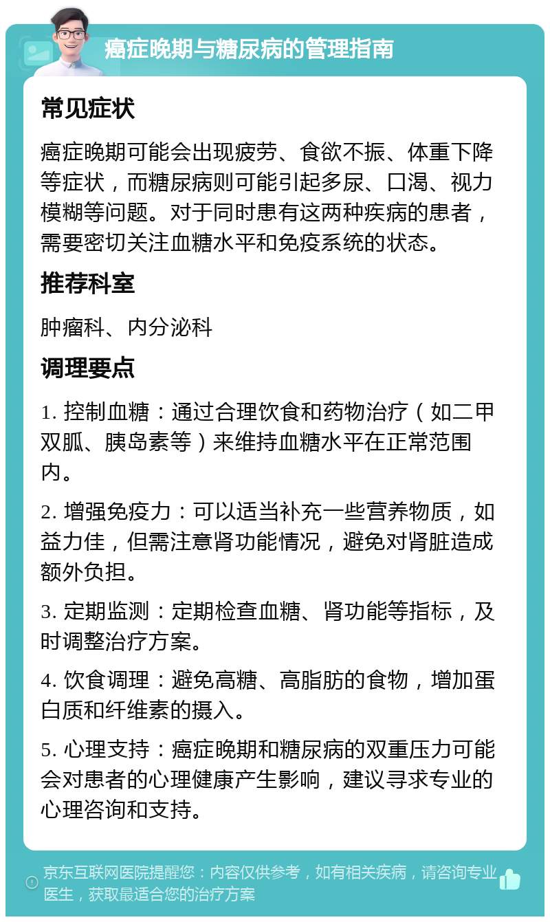 癌症晚期与糖尿病的管理指南 常见症状 癌症晚期可能会出现疲劳、食欲不振、体重下降等症状，而糖尿病则可能引起多尿、口渴、视力模糊等问题。对于同时患有这两种疾病的患者，需要密切关注血糖水平和免疫系统的状态。 推荐科室 肿瘤科、内分泌科 调理要点 1. 控制血糖：通过合理饮食和药物治疗（如二甲双胍、胰岛素等）来维持血糖水平在正常范围内。 2. 增强免疫力：可以适当补充一些营养物质，如益力佳，但需注意肾功能情况，避免对肾脏造成额外负担。 3. 定期监测：定期检查血糖、肾功能等指标，及时调整治疗方案。 4. 饮食调理：避免高糖、高脂肪的食物，增加蛋白质和纤维素的摄入。 5. 心理支持：癌症晚期和糖尿病的双重压力可能会对患者的心理健康产生影响，建议寻求专业的心理咨询和支持。