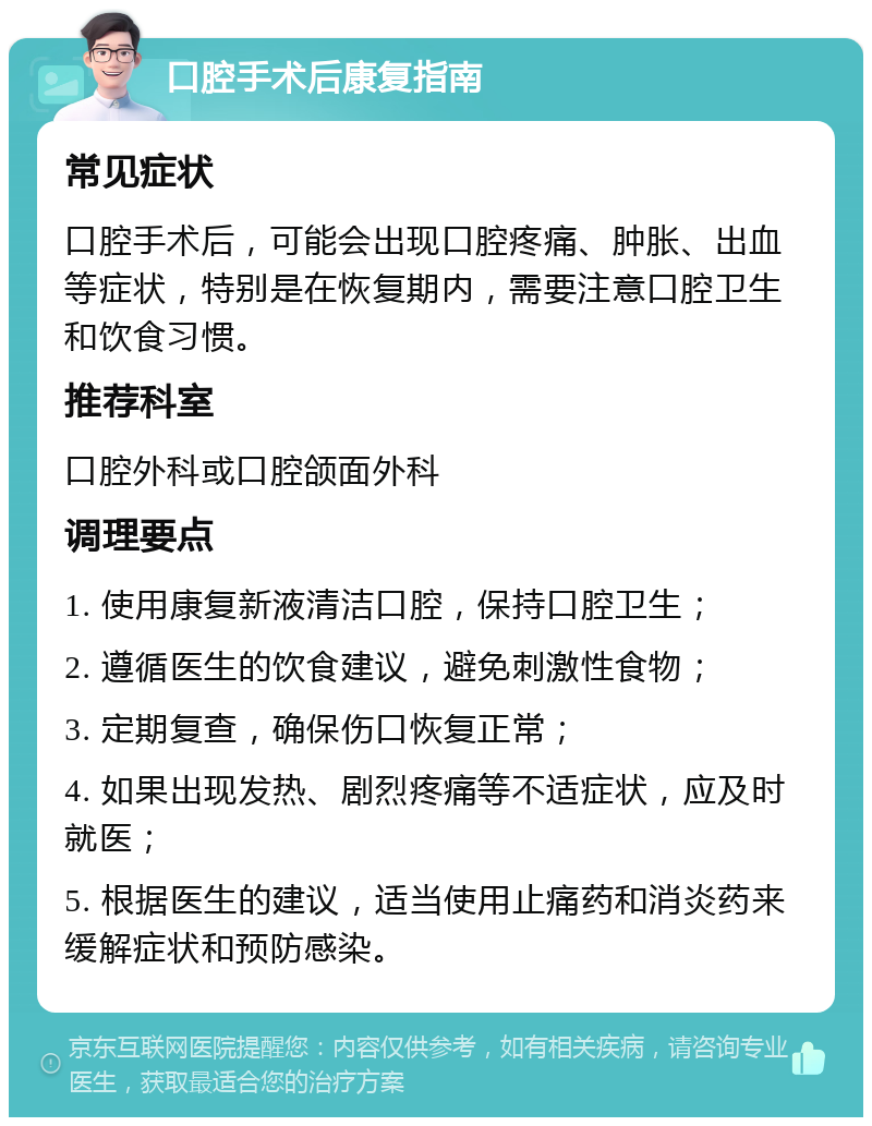 口腔手术后康复指南 常见症状 口腔手术后，可能会出现口腔疼痛、肿胀、出血等症状，特别是在恢复期内，需要注意口腔卫生和饮食习惯。 推荐科室 口腔外科或口腔颌面外科 调理要点 1. 使用康复新液清洁口腔，保持口腔卫生； 2. 遵循医生的饮食建议，避免刺激性食物； 3. 定期复查，确保伤口恢复正常； 4. 如果出现发热、剧烈疼痛等不适症状，应及时就医； 5. 根据医生的建议，适当使用止痛药和消炎药来缓解症状和预防感染。