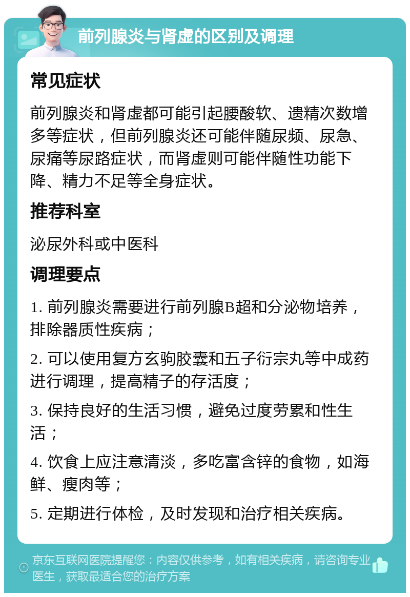 前列腺炎与肾虚的区别及调理 常见症状 前列腺炎和肾虚都可能引起腰酸软、遗精次数增多等症状，但前列腺炎还可能伴随尿频、尿急、尿痛等尿路症状，而肾虚则可能伴随性功能下降、精力不足等全身症状。 推荐科室 泌尿外科或中医科 调理要点 1. 前列腺炎需要进行前列腺B超和分泌物培养，排除器质性疾病； 2. 可以使用复方玄驹胶囊和五子衍宗丸等中成药进行调理，提高精子的存活度； 3. 保持良好的生活习惯，避免过度劳累和性生活； 4. 饮食上应注意清淡，多吃富含锌的食物，如海鲜、瘦肉等； 5. 定期进行体检，及时发现和治疗相关疾病。