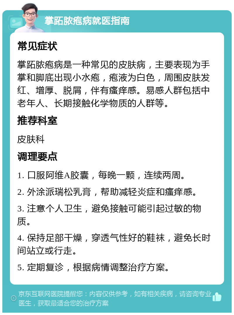 掌跖脓疱病就医指南 常见症状 掌跖脓疱病是一种常见的皮肤病，主要表现为手掌和脚底出现小水疱，疱液为白色，周围皮肤发红、增厚、脱屑，伴有瘙痒感。易感人群包括中老年人、长期接触化学物质的人群等。 推荐科室 皮肤科 调理要点 1. 口服阿维A胶囊，每晚一颗，连续两周。 2. 外涂派瑞松乳膏，帮助减轻炎症和瘙痒感。 3. 注意个人卫生，避免接触可能引起过敏的物质。 4. 保持足部干燥，穿透气性好的鞋袜，避免长时间站立或行走。 5. 定期复诊，根据病情调整治疗方案。