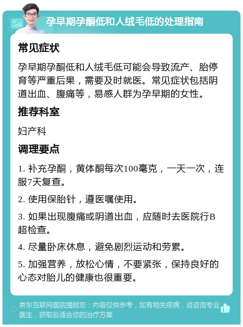 孕早期孕酮低和人绒毛低的处理指南 常见症状 孕早期孕酮低和人绒毛低可能会导致流产、胎停育等严重后果，需要及时就医。常见症状包括阴道出血、腹痛等，易感人群为孕早期的女性。 推荐科室 妇产科 调理要点 1. 补充孕酮，黄体酮每次100毫克，一天一次，连服7天复查。 2. 使用保胎针，遵医嘱使用。 3. 如果出现腹痛或阴道出血，应随时去医院行B超检查。 4. 尽量卧床休息，避免剧烈运动和劳累。 5. 加强营养，放松心情，不要紧张，保持良好的心态对胎儿的健康也很重要。