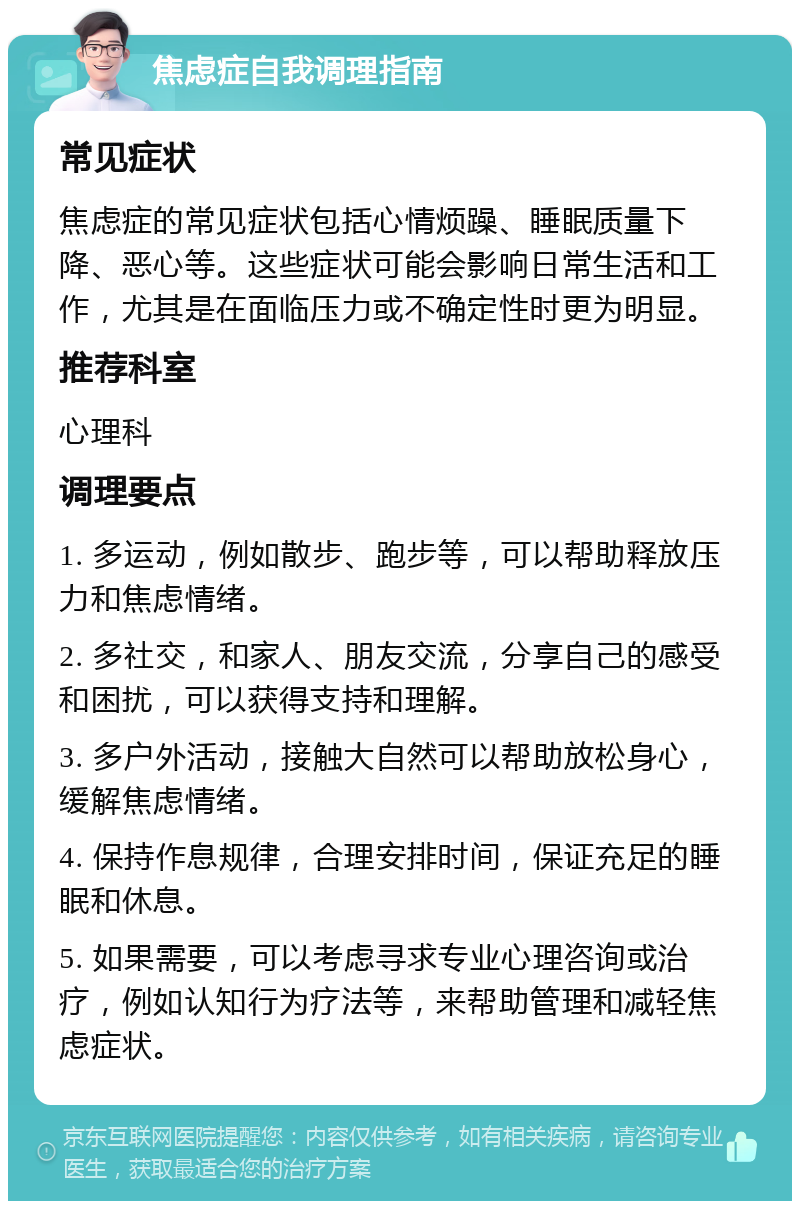 焦虑症自我调理指南 常见症状 焦虑症的常见症状包括心情烦躁、睡眠质量下降、恶心等。这些症状可能会影响日常生活和工作，尤其是在面临压力或不确定性时更为明显。 推荐科室 心理科 调理要点 1. 多运动，例如散步、跑步等，可以帮助释放压力和焦虑情绪。 2. 多社交，和家人、朋友交流，分享自己的感受和困扰，可以获得支持和理解。 3. 多户外活动，接触大自然可以帮助放松身心，缓解焦虑情绪。 4. 保持作息规律，合理安排时间，保证充足的睡眠和休息。 5. 如果需要，可以考虑寻求专业心理咨询或治疗，例如认知行为疗法等，来帮助管理和减轻焦虑症状。