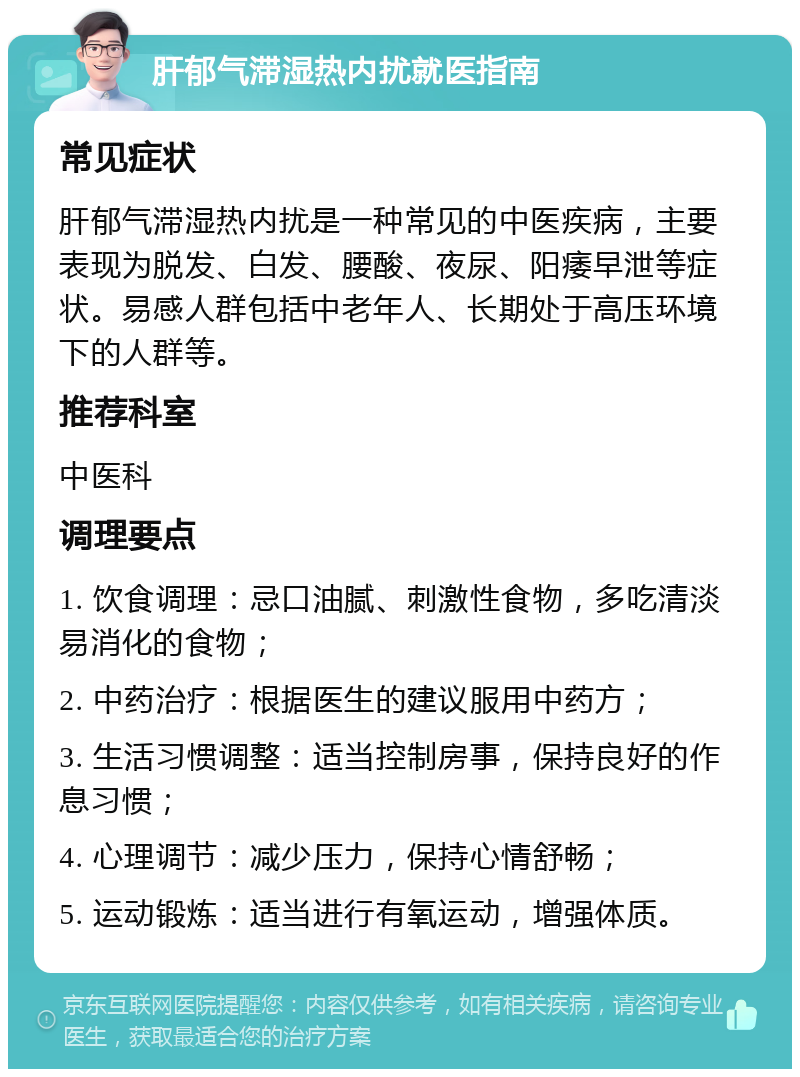 肝郁气滞湿热内扰就医指南 常见症状 肝郁气滞湿热内扰是一种常见的中医疾病，主要表现为脱发、白发、腰酸、夜尿、阳痿早泄等症状。易感人群包括中老年人、长期处于高压环境下的人群等。 推荐科室 中医科 调理要点 1. 饮食调理：忌口油腻、刺激性食物，多吃清淡易消化的食物； 2. 中药治疗：根据医生的建议服用中药方； 3. 生活习惯调整：适当控制房事，保持良好的作息习惯； 4. 心理调节：减少压力，保持心情舒畅； 5. 运动锻炼：适当进行有氧运动，增强体质。