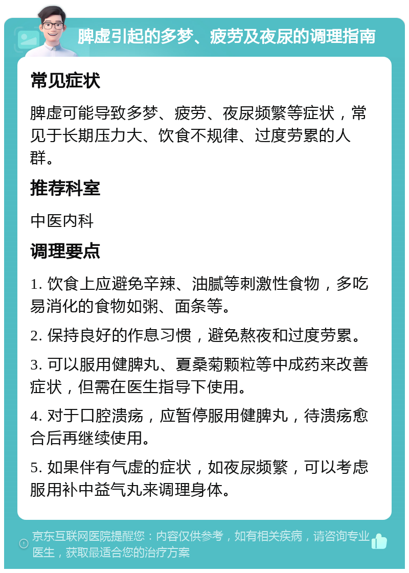 脾虚引起的多梦、疲劳及夜尿的调理指南 常见症状 脾虚可能导致多梦、疲劳、夜尿频繁等症状，常见于长期压力大、饮食不规律、过度劳累的人群。 推荐科室 中医内科 调理要点 1. 饮食上应避免辛辣、油腻等刺激性食物，多吃易消化的食物如粥、面条等。 2. 保持良好的作息习惯，避免熬夜和过度劳累。 3. 可以服用健脾丸、夏桑菊颗粒等中成药来改善症状，但需在医生指导下使用。 4. 对于口腔溃疡，应暂停服用健脾丸，待溃疡愈合后再继续使用。 5. 如果伴有气虚的症状，如夜尿频繁，可以考虑服用补中益气丸来调理身体。