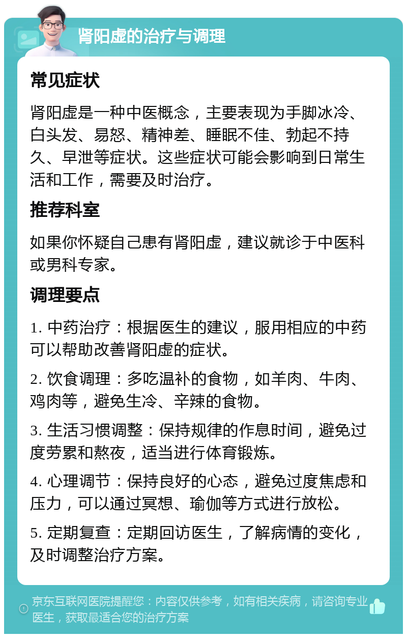 肾阳虚的治疗与调理 常见症状 肾阳虚是一种中医概念，主要表现为手脚冰冷、白头发、易怒、精神差、睡眠不佳、勃起不持久、早泄等症状。这些症状可能会影响到日常生活和工作，需要及时治疗。 推荐科室 如果你怀疑自己患有肾阳虚，建议就诊于中医科或男科专家。 调理要点 1. 中药治疗：根据医生的建议，服用相应的中药可以帮助改善肾阳虚的症状。 2. 饮食调理：多吃温补的食物，如羊肉、牛肉、鸡肉等，避免生冷、辛辣的食物。 3. 生活习惯调整：保持规律的作息时间，避免过度劳累和熬夜，适当进行体育锻炼。 4. 心理调节：保持良好的心态，避免过度焦虑和压力，可以通过冥想、瑜伽等方式进行放松。 5. 定期复查：定期回访医生，了解病情的变化，及时调整治疗方案。