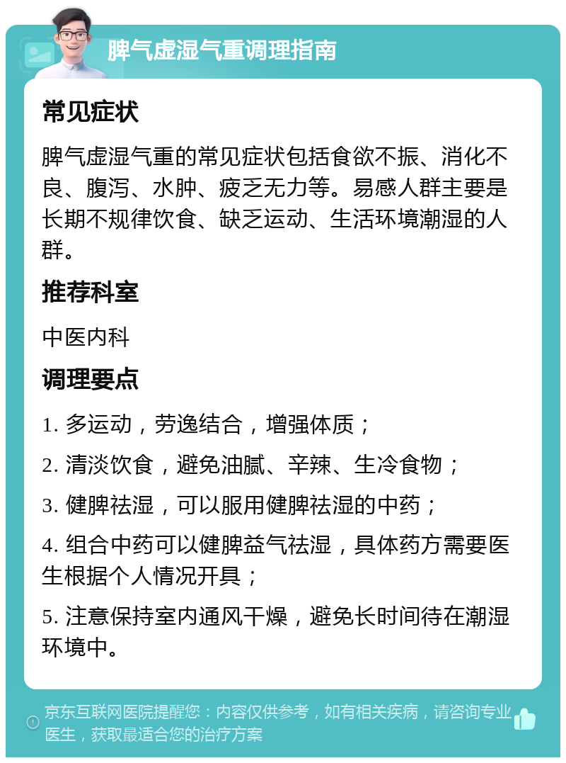 脾气虚湿气重调理指南 常见症状 脾气虚湿气重的常见症状包括食欲不振、消化不良、腹泻、水肿、疲乏无力等。易感人群主要是长期不规律饮食、缺乏运动、生活环境潮湿的人群。 推荐科室 中医内科 调理要点 1. 多运动，劳逸结合，增强体质； 2. 清淡饮食，避免油腻、辛辣、生冷食物； 3. 健脾祛湿，可以服用健脾祛湿的中药； 4. 组合中药可以健脾益气祛湿，具体药方需要医生根据个人情况开具； 5. 注意保持室内通风干燥，避免长时间待在潮湿环境中。