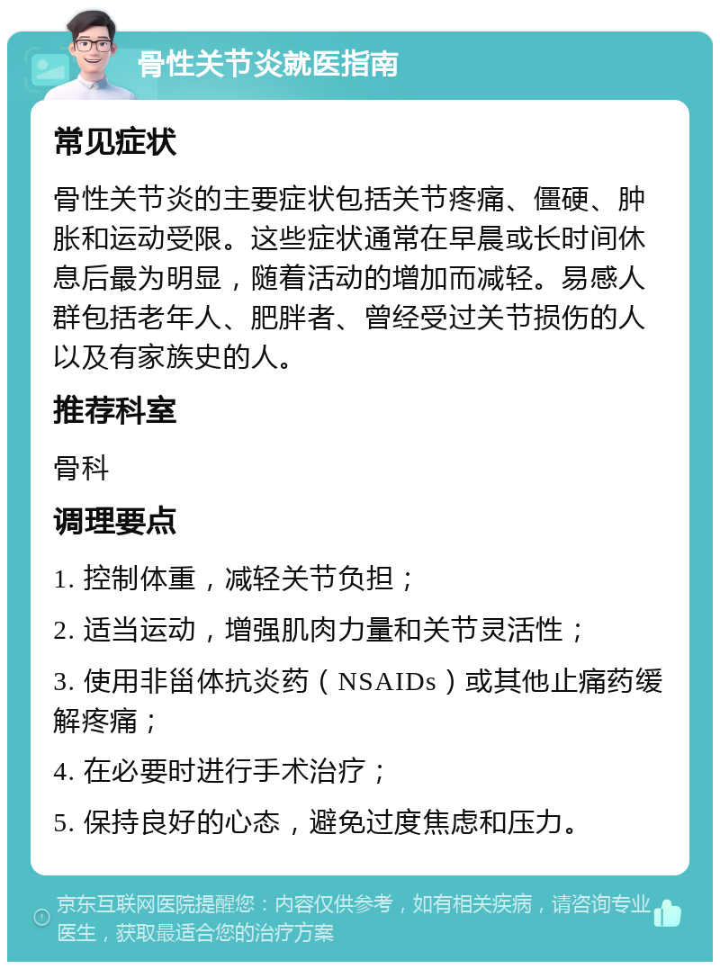 骨性关节炎就医指南 常见症状 骨性关节炎的主要症状包括关节疼痛、僵硬、肿胀和运动受限。这些症状通常在早晨或长时间休息后最为明显，随着活动的增加而减轻。易感人群包括老年人、肥胖者、曾经受过关节损伤的人以及有家族史的人。 推荐科室 骨科 调理要点 1. 控制体重，减轻关节负担； 2. 适当运动，增强肌肉力量和关节灵活性； 3. 使用非甾体抗炎药（NSAIDs）或其他止痛药缓解疼痛； 4. 在必要时进行手术治疗； 5. 保持良好的心态，避免过度焦虑和压力。