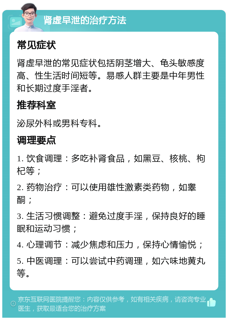 肾虚早泄的治疗方法 常见症状 肾虚早泄的常见症状包括阴茎增大、龟头敏感度高、性生活时间短等。易感人群主要是中年男性和长期过度手淫者。 推荐科室 泌尿外科或男科专科。 调理要点 1. 饮食调理：多吃补肾食品，如黑豆、核桃、枸杞等； 2. 药物治疗：可以使用雄性激素类药物，如睾酮； 3. 生活习惯调整：避免过度手淫，保持良好的睡眠和运动习惯； 4. 心理调节：减少焦虑和压力，保持心情愉悦； 5. 中医调理：可以尝试中药调理，如六味地黄丸等。