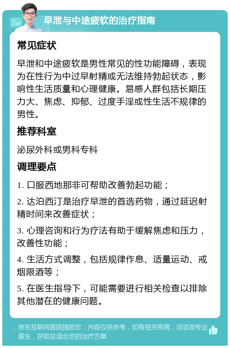 早泄与中途疲软的治疗指南 常见症状 早泄和中途疲软是男性常见的性功能障碍，表现为在性行为中过早射精或无法维持勃起状态，影响性生活质量和心理健康。易感人群包括长期压力大、焦虑、抑郁、过度手淫或性生活不规律的男性。 推荐科室 泌尿外科或男科专科 调理要点 1. 口服西地那非可帮助改善勃起功能； 2. 达泊西汀是治疗早泄的首选药物，通过延迟射精时间来改善症状； 3. 心理咨询和行为疗法有助于缓解焦虑和压力，改善性功能； 4. 生活方式调整，包括规律作息、适量运动、戒烟限酒等； 5. 在医生指导下，可能需要进行相关检查以排除其他潜在的健康问题。