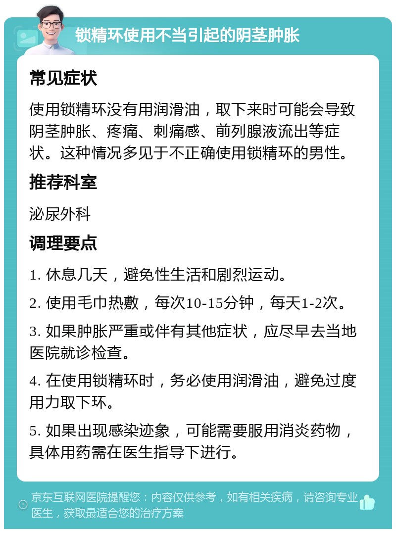 锁精环使用不当引起的阴茎肿胀 常见症状 使用锁精环没有用润滑油，取下来时可能会导致阴茎肿胀、疼痛、刺痛感、前列腺液流出等症状。这种情况多见于不正确使用锁精环的男性。 推荐科室 泌尿外科 调理要点 1. 休息几天，避免性生活和剧烈运动。 2. 使用毛巾热敷，每次10-15分钟，每天1-2次。 3. 如果肿胀严重或伴有其他症状，应尽早去当地医院就诊检查。 4. 在使用锁精环时，务必使用润滑油，避免过度用力取下环。 5. 如果出现感染迹象，可能需要服用消炎药物，具体用药需在医生指导下进行。