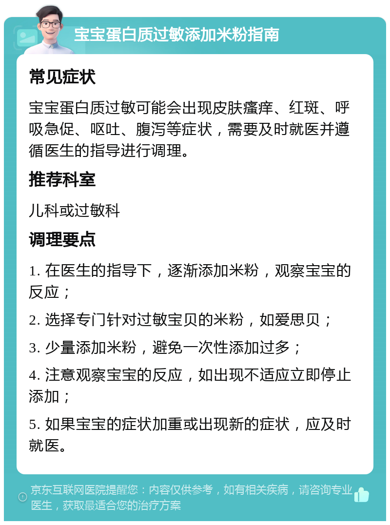 宝宝蛋白质过敏添加米粉指南 常见症状 宝宝蛋白质过敏可能会出现皮肤瘙痒、红斑、呼吸急促、呕吐、腹泻等症状，需要及时就医并遵循医生的指导进行调理。 推荐科室 儿科或过敏科 调理要点 1. 在医生的指导下，逐渐添加米粉，观察宝宝的反应； 2. 选择专门针对过敏宝贝的米粉，如爱思贝； 3. 少量添加米粉，避免一次性添加过多； 4. 注意观察宝宝的反应，如出现不适应立即停止添加； 5. 如果宝宝的症状加重或出现新的症状，应及时就医。