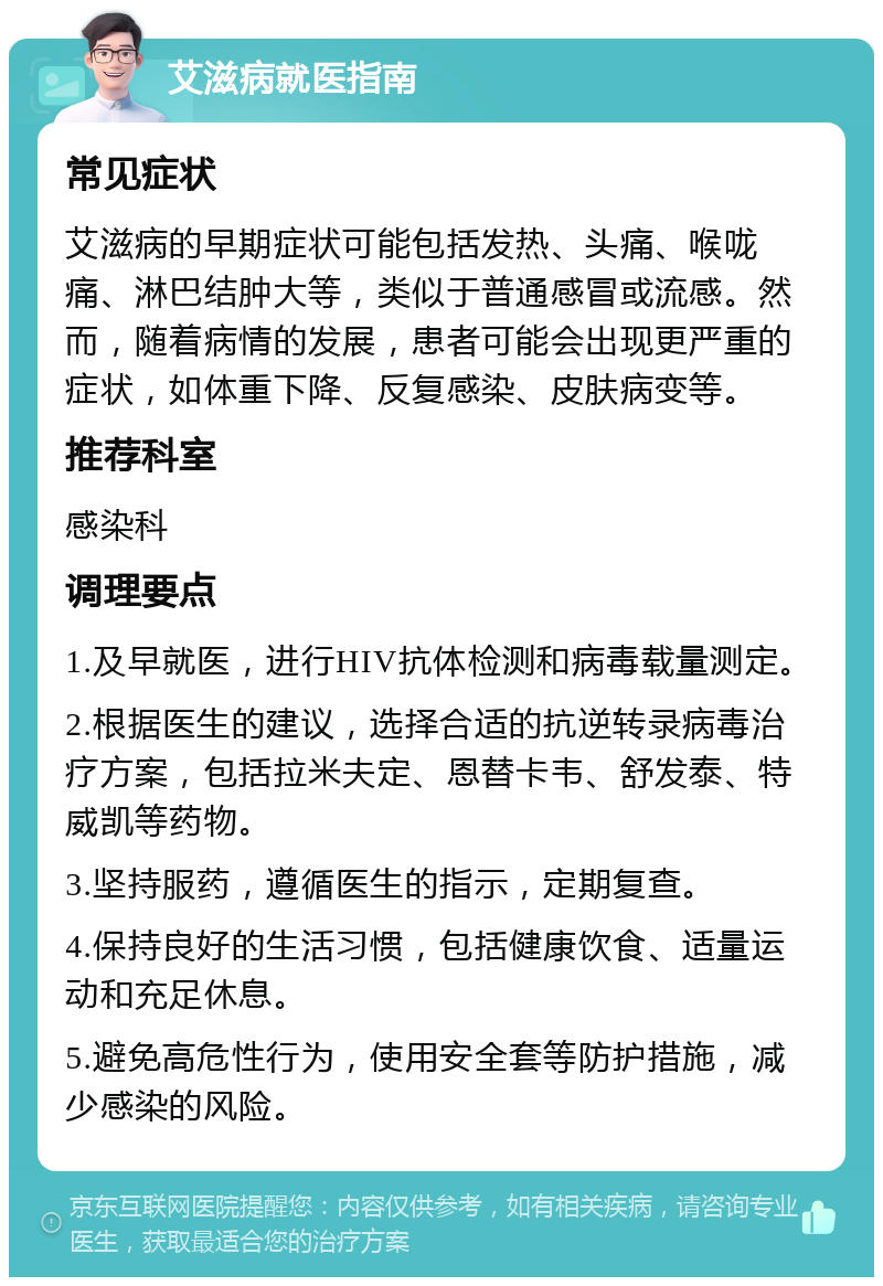 艾滋病就医指南 常见症状 艾滋病的早期症状可能包括发热、头痛、喉咙痛、淋巴结肿大等，类似于普通感冒或流感。然而，随着病情的发展，患者可能会出现更严重的症状，如体重下降、反复感染、皮肤病变等。 推荐科室 感染科 调理要点 1.及早就医，进行HIV抗体检测和病毒载量测定。 2.根据医生的建议，选择合适的抗逆转录病毒治疗方案，包括拉米夫定、恩替卡韦、舒发泰、特威凯等药物。 3.坚持服药，遵循医生的指示，定期复查。 4.保持良好的生活习惯，包括健康饮食、适量运动和充足休息。 5.避免高危性行为，使用安全套等防护措施，减少感染的风险。