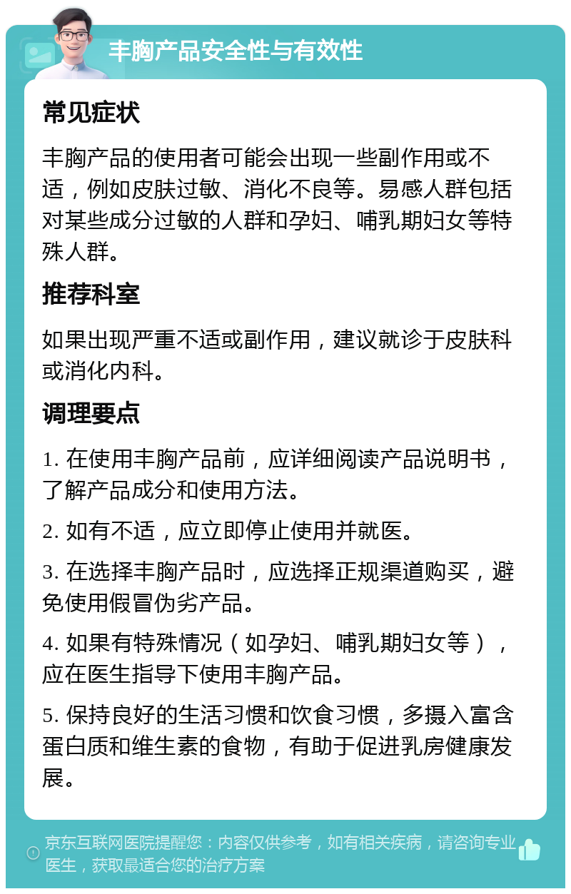 丰胸产品安全性与有效性 常见症状 丰胸产品的使用者可能会出现一些副作用或不适，例如皮肤过敏、消化不良等。易感人群包括对某些成分过敏的人群和孕妇、哺乳期妇女等特殊人群。 推荐科室 如果出现严重不适或副作用，建议就诊于皮肤科或消化内科。 调理要点 1. 在使用丰胸产品前，应详细阅读产品说明书，了解产品成分和使用方法。 2. 如有不适，应立即停止使用并就医。 3. 在选择丰胸产品时，应选择正规渠道购买，避免使用假冒伪劣产品。 4. 如果有特殊情况（如孕妇、哺乳期妇女等），应在医生指导下使用丰胸产品。 5. 保持良好的生活习惯和饮食习惯，多摄入富含蛋白质和维生素的食物，有助于促进乳房健康发展。