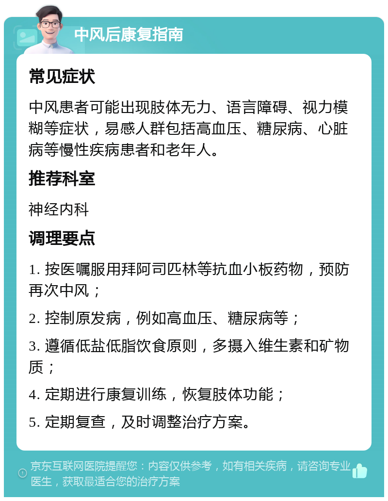 中风后康复指南 常见症状 中风患者可能出现肢体无力、语言障碍、视力模糊等症状，易感人群包括高血压、糖尿病、心脏病等慢性疾病患者和老年人。 推荐科室 神经内科 调理要点 1. 按医嘱服用拜阿司匹林等抗血小板药物，预防再次中风； 2. 控制原发病，例如高血压、糖尿病等； 3. 遵循低盐低脂饮食原则，多摄入维生素和矿物质； 4. 定期进行康复训练，恢复肢体功能； 5. 定期复查，及时调整治疗方案。