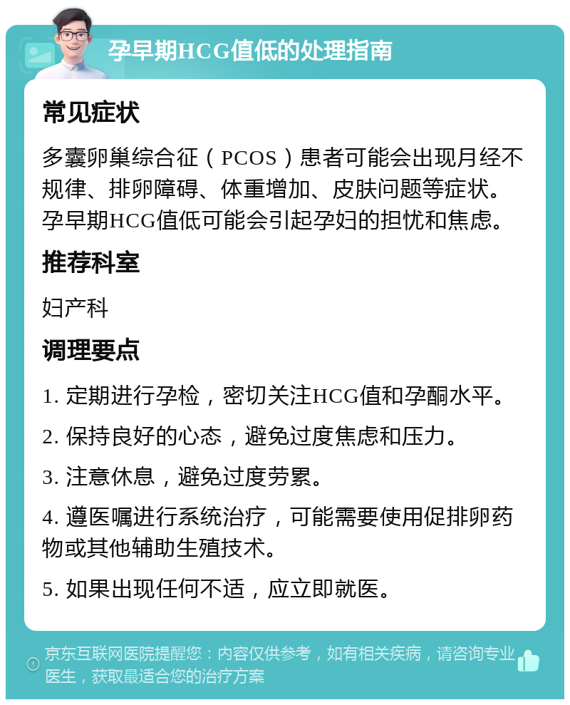 孕早期HCG值低的处理指南 常见症状 多囊卵巢综合征（PCOS）患者可能会出现月经不规律、排卵障碍、体重增加、皮肤问题等症状。孕早期HCG值低可能会引起孕妇的担忧和焦虑。 推荐科室 妇产科 调理要点 1. 定期进行孕检，密切关注HCG值和孕酮水平。 2. 保持良好的心态，避免过度焦虑和压力。 3. 注意休息，避免过度劳累。 4. 遵医嘱进行系统治疗，可能需要使用促排卵药物或其他辅助生殖技术。 5. 如果出现任何不适，应立即就医。