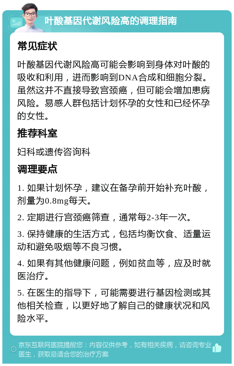 叶酸基因代谢风险高的调理指南 常见症状 叶酸基因代谢风险高可能会影响到身体对叶酸的吸收和利用，进而影响到DNA合成和细胞分裂。虽然这并不直接导致宫颈癌，但可能会增加患病风险。易感人群包括计划怀孕的女性和已经怀孕的女性。 推荐科室 妇科或遗传咨询科 调理要点 1. 如果计划怀孕，建议在备孕前开始补充叶酸，剂量为0.8mg每天。 2. 定期进行宫颈癌筛查，通常每2-3年一次。 3. 保持健康的生活方式，包括均衡饮食、适量运动和避免吸烟等不良习惯。 4. 如果有其他健康问题，例如贫血等，应及时就医治疗。 5. 在医生的指导下，可能需要进行基因检测或其他相关检查，以更好地了解自己的健康状况和风险水平。