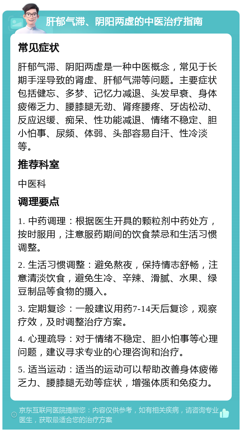 肝郁气滞、阴阳两虚的中医治疗指南 常见症状 肝郁气滞、阴阳两虚是一种中医概念，常见于长期手淫导致的肾虚、肝郁气滞等问题。主要症状包括健忘、多梦、记忆力减退、头发早衰、身体疲倦乏力、腰膝腿无劲、肾疼腰疼、牙齿松动、反应迟缓、痴呆、性功能减退、情绪不稳定、胆小怕事、尿频、体弱、头部容易自汗、性冷淡等。 推荐科室 中医科 调理要点 1. 中药调理：根据医生开具的颗粒剂中药处方，按时服用，注意服药期间的饮食禁忌和生活习惯调整。 2. 生活习惯调整：避免熬夜，保持情志舒畅，注意清淡饮食，避免生冷、辛辣、滑腻、水果、绿豆制品等食物的摄入。 3. 定期复诊：一般建议用药7-14天后复诊，观察疗效，及时调整治疗方案。 4. 心理疏导：对于情绪不稳定、胆小怕事等心理问题，建议寻求专业的心理咨询和治疗。 5. 适当运动：适当的运动可以帮助改善身体疲倦乏力、腰膝腿无劲等症状，增强体质和免疫力。