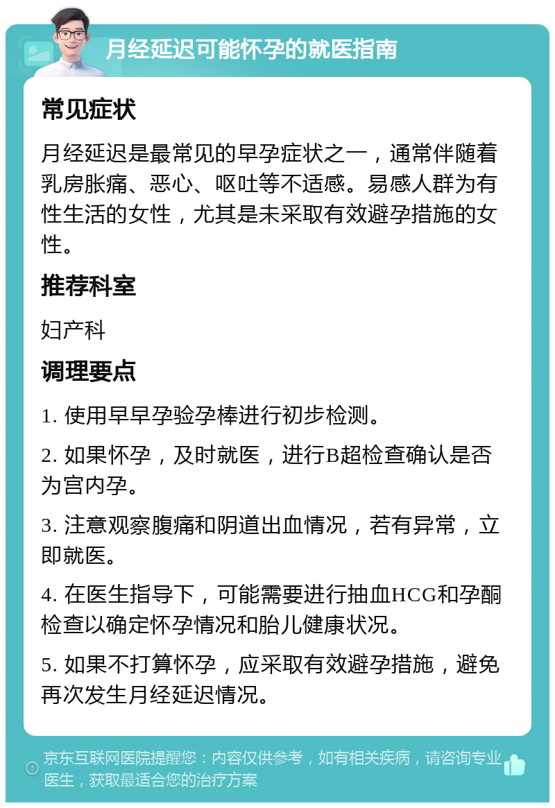 月经延迟可能怀孕的就医指南 常见症状 月经延迟是最常见的早孕症状之一，通常伴随着乳房胀痛、恶心、呕吐等不适感。易感人群为有性生活的女性，尤其是未采取有效避孕措施的女性。 推荐科室 妇产科 调理要点 1. 使用早早孕验孕棒进行初步检测。 2. 如果怀孕，及时就医，进行B超检查确认是否为宫内孕。 3. 注意观察腹痛和阴道出血情况，若有异常，立即就医。 4. 在医生指导下，可能需要进行抽血HCG和孕酮检查以确定怀孕情况和胎儿健康状况。 5. 如果不打算怀孕，应采取有效避孕措施，避免再次发生月经延迟情况。