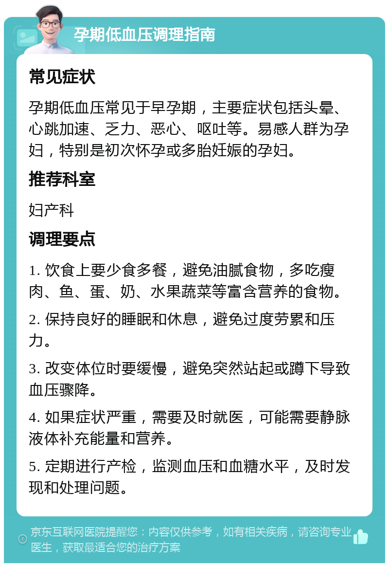 孕期低血压调理指南 常见症状 孕期低血压常见于早孕期，主要症状包括头晕、心跳加速、乏力、恶心、呕吐等。易感人群为孕妇，特别是初次怀孕或多胎妊娠的孕妇。 推荐科室 妇产科 调理要点 1. 饮食上要少食多餐，避免油腻食物，多吃瘦肉、鱼、蛋、奶、水果蔬菜等富含营养的食物。 2. 保持良好的睡眠和休息，避免过度劳累和压力。 3. 改变体位时要缓慢，避免突然站起或蹲下导致血压骤降。 4. 如果症状严重，需要及时就医，可能需要静脉液体补充能量和营养。 5. 定期进行产检，监测血压和血糖水平，及时发现和处理问题。