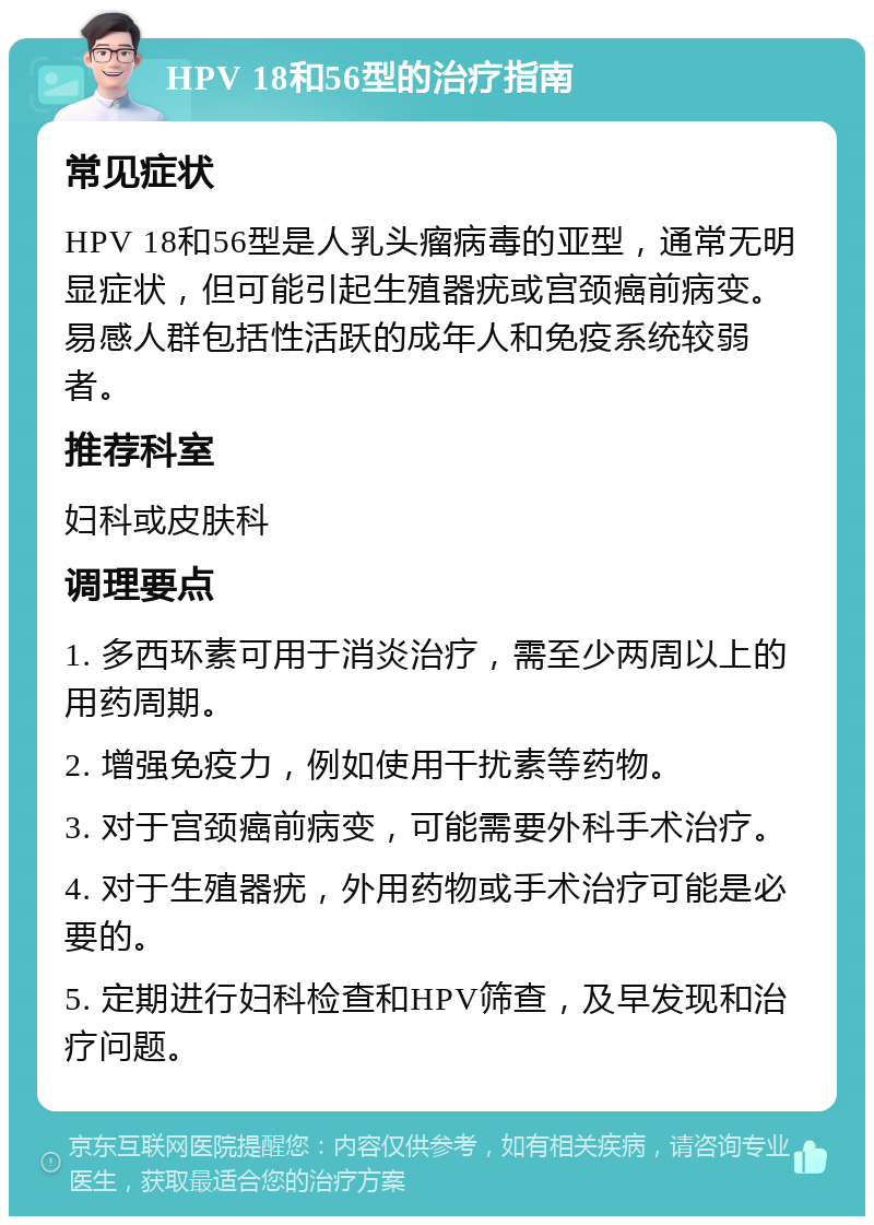 HPV 18和56型的治疗指南 常见症状 HPV 18和56型是人乳头瘤病毒的亚型，通常无明显症状，但可能引起生殖器疣或宫颈癌前病变。易感人群包括性活跃的成年人和免疫系统较弱者。 推荐科室 妇科或皮肤科 调理要点 1. 多西环素可用于消炎治疗，需至少两周以上的用药周期。 2. 增强免疫力，例如使用干扰素等药物。 3. 对于宫颈癌前病变，可能需要外科手术治疗。 4. 对于生殖器疣，外用药物或手术治疗可能是必要的。 5. 定期进行妇科检查和HPV筛查，及早发现和治疗问题。