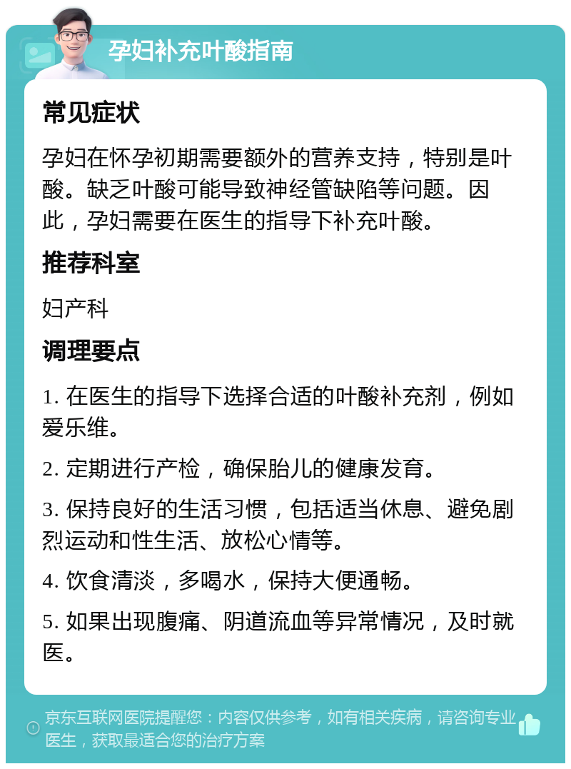 孕妇补充叶酸指南 常见症状 孕妇在怀孕初期需要额外的营养支持，特别是叶酸。缺乏叶酸可能导致神经管缺陷等问题。因此，孕妇需要在医生的指导下补充叶酸。 推荐科室 妇产科 调理要点 1. 在医生的指导下选择合适的叶酸补充剂，例如爱乐维。 2. 定期进行产检，确保胎儿的健康发育。 3. 保持良好的生活习惯，包括适当休息、避免剧烈运动和性生活、放松心情等。 4. 饮食清淡，多喝水，保持大便通畅。 5. 如果出现腹痛、阴道流血等异常情况，及时就医。