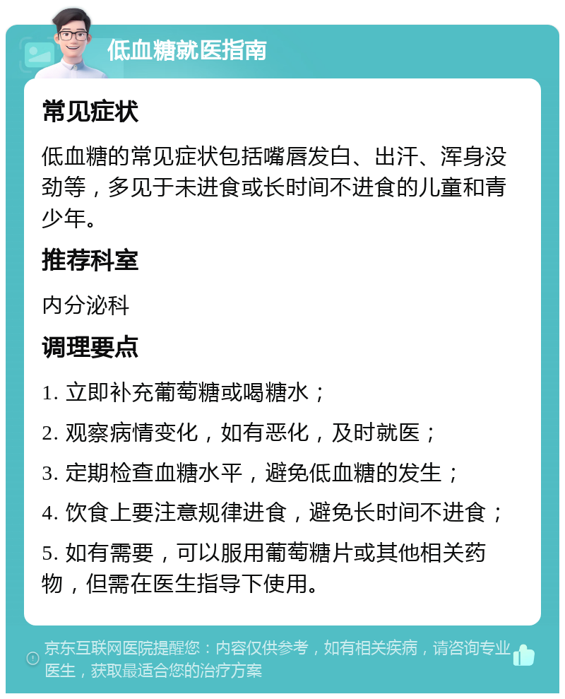 低血糖就医指南 常见症状 低血糖的常见症状包括嘴唇发白、出汗、浑身没劲等，多见于未进食或长时间不进食的儿童和青少年。 推荐科室 内分泌科 调理要点 1. 立即补充葡萄糖或喝糖水； 2. 观察病情变化，如有恶化，及时就医； 3. 定期检查血糖水平，避免低血糖的发生； 4. 饮食上要注意规律进食，避免长时间不进食； 5. 如有需要，可以服用葡萄糖片或其他相关药物，但需在医生指导下使用。