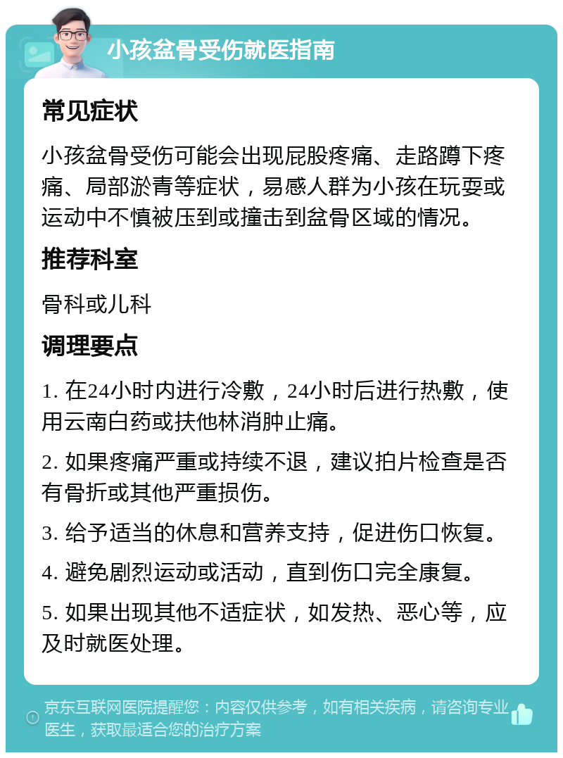 小孩盆骨受伤就医指南 常见症状 小孩盆骨受伤可能会出现屁股疼痛、走路蹲下疼痛、局部淤青等症状，易感人群为小孩在玩耍或运动中不慎被压到或撞击到盆骨区域的情况。 推荐科室 骨科或儿科 调理要点 1. 在24小时内进行冷敷，24小时后进行热敷，使用云南白药或扶他林消肿止痛。 2. 如果疼痛严重或持续不退，建议拍片检查是否有骨折或其他严重损伤。 3. 给予适当的休息和营养支持，促进伤口恢复。 4. 避免剧烈运动或活动，直到伤口完全康复。 5. 如果出现其他不适症状，如发热、恶心等，应及时就医处理。