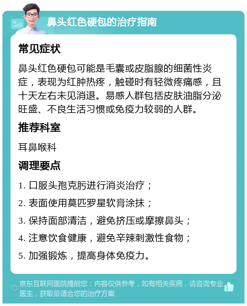 鼻头红色硬包的治疗指南 常见症状 鼻头红色硬包可能是毛囊或皮脂腺的细菌性炎症，表现为红肿热疼，触碰时有轻微疼痛感，且十天左右未见消退。易感人群包括皮肤油脂分泌旺盛、不良生活习惯或免疫力较弱的人群。 推荐科室 耳鼻喉科 调理要点 1. 口服头孢克肟进行消炎治疗； 2. 表面使用莫匹罗星软膏涂抹； 3. 保持面部清洁，避免挤压或摩擦鼻头； 4. 注意饮食健康，避免辛辣刺激性食物； 5. 加强锻炼，提高身体免疫力。