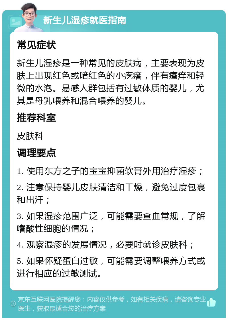 新生儿湿疹就医指南 常见症状 新生儿湿疹是一种常见的皮肤病，主要表现为皮肤上出现红色或暗红色的小疙瘩，伴有瘙痒和轻微的水泡。易感人群包括有过敏体质的婴儿，尤其是母乳喂养和混合喂养的婴儿。 推荐科室 皮肤科 调理要点 1. 使用东方之子的宝宝抑菌软膏外用治疗湿疹； 2. 注意保持婴儿皮肤清洁和干燥，避免过度包裹和出汗； 3. 如果湿疹范围广泛，可能需要查血常规，了解嗜酸性细胞的情况； 4. 观察湿疹的发展情况，必要时就诊皮肤科； 5. 如果怀疑蛋白过敏，可能需要调整喂养方式或进行相应的过敏测试。