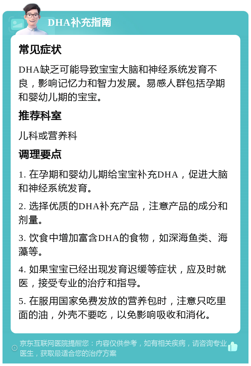 DHA补充指南 常见症状 DHA缺乏可能导致宝宝大脑和神经系统发育不良，影响记忆力和智力发展。易感人群包括孕期和婴幼儿期的宝宝。 推荐科室 儿科或营养科 调理要点 1. 在孕期和婴幼儿期给宝宝补充DHA，促进大脑和神经系统发育。 2. 选择优质的DHA补充产品，注意产品的成分和剂量。 3. 饮食中增加富含DHA的食物，如深海鱼类、海藻等。 4. 如果宝宝已经出现发育迟缓等症状，应及时就医，接受专业的治疗和指导。 5. 在服用国家免费发放的营养包时，注意只吃里面的油，外壳不要吃，以免影响吸收和消化。