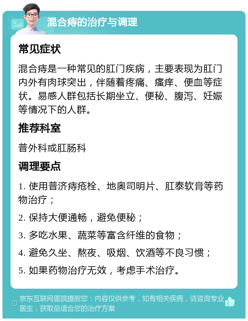 混合痔的治疗与调理 常见症状 混合痔是一种常见的肛门疾病，主要表现为肛门内外有肉球突出，伴随着疼痛、瘙痒、便血等症状。易感人群包括长期坐立、便秘、腹泻、妊娠等情况下的人群。 推荐科室 普外科或肛肠科 调理要点 1. 使用普济痔疮栓、地奥司明片、肛泰软膏等药物治疗； 2. 保持大便通畅，避免便秘； 3. 多吃水果、蔬菜等富含纤维的食物； 4. 避免久坐、熬夜、吸烟、饮酒等不良习惯； 5. 如果药物治疗无效，考虑手术治疗。