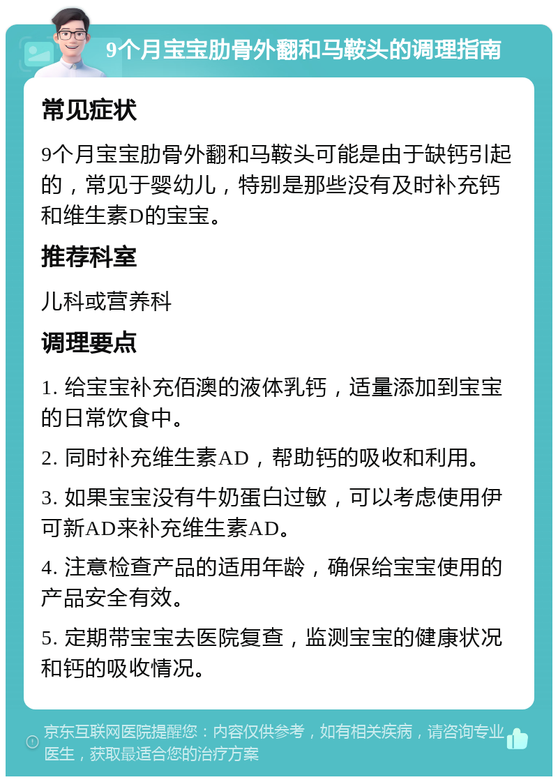 9个月宝宝肋骨外翻和马鞍头的调理指南 常见症状 9个月宝宝肋骨外翻和马鞍头可能是由于缺钙引起的，常见于婴幼儿，特别是那些没有及时补充钙和维生素D的宝宝。 推荐科室 儿科或营养科 调理要点 1. 给宝宝补充佰澳的液体乳钙，适量添加到宝宝的日常饮食中。 2. 同时补充维生素AD，帮助钙的吸收和利用。 3. 如果宝宝没有牛奶蛋白过敏，可以考虑使用伊可新AD来补充维生素AD。 4. 注意检查产品的适用年龄，确保给宝宝使用的产品安全有效。 5. 定期带宝宝去医院复查，监测宝宝的健康状况和钙的吸收情况。