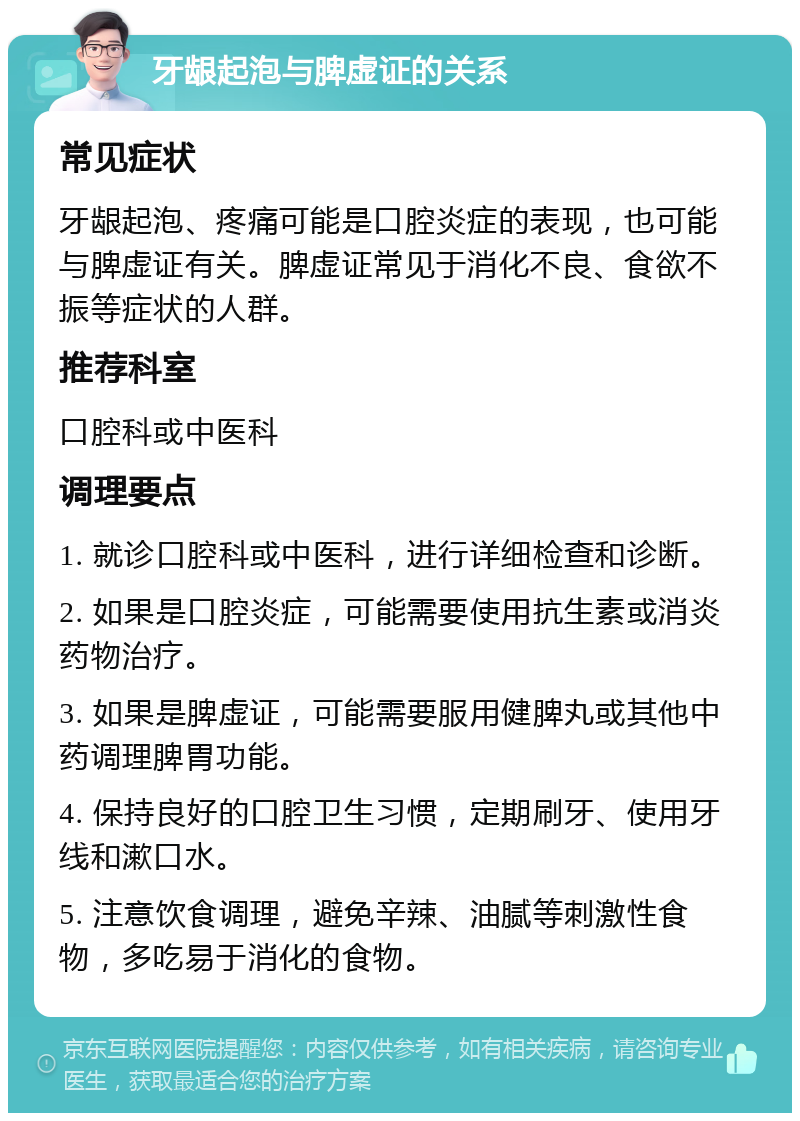 牙龈起泡与脾虚证的关系 常见症状 牙龈起泡、疼痛可能是口腔炎症的表现，也可能与脾虚证有关。脾虚证常见于消化不良、食欲不振等症状的人群。 推荐科室 口腔科或中医科 调理要点 1. 就诊口腔科或中医科，进行详细检查和诊断。 2. 如果是口腔炎症，可能需要使用抗生素或消炎药物治疗。 3. 如果是脾虚证，可能需要服用健脾丸或其他中药调理脾胃功能。 4. 保持良好的口腔卫生习惯，定期刷牙、使用牙线和漱口水。 5. 注意饮食调理，避免辛辣、油腻等刺激性食物，多吃易于消化的食物。