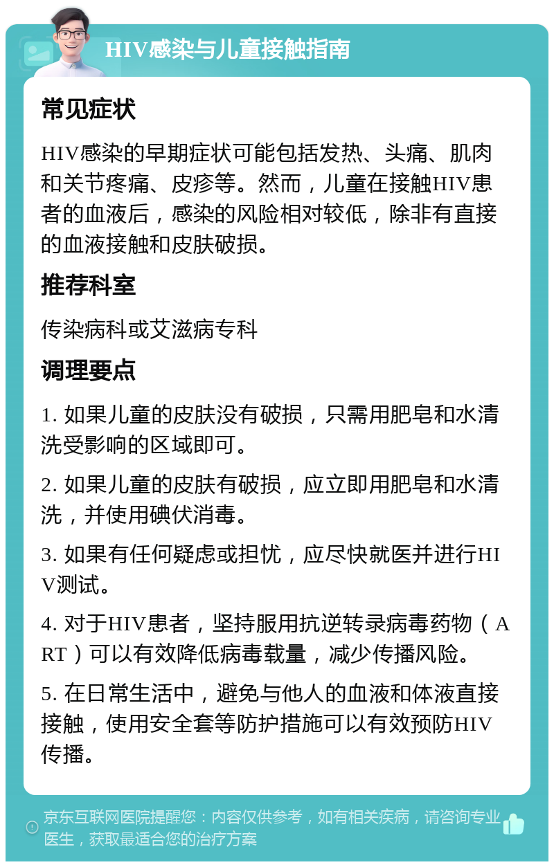 HIV感染与儿童接触指南 常见症状 HIV感染的早期症状可能包括发热、头痛、肌肉和关节疼痛、皮疹等。然而，儿童在接触HIV患者的血液后，感染的风险相对较低，除非有直接的血液接触和皮肤破损。 推荐科室 传染病科或艾滋病专科 调理要点 1. 如果儿童的皮肤没有破损，只需用肥皂和水清洗受影响的区域即可。 2. 如果儿童的皮肤有破损，应立即用肥皂和水清洗，并使用碘伏消毒。 3. 如果有任何疑虑或担忧，应尽快就医并进行HIV测试。 4. 对于HIV患者，坚持服用抗逆转录病毒药物（ART）可以有效降低病毒载量，减少传播风险。 5. 在日常生活中，避免与他人的血液和体液直接接触，使用安全套等防护措施可以有效预防HIV传播。