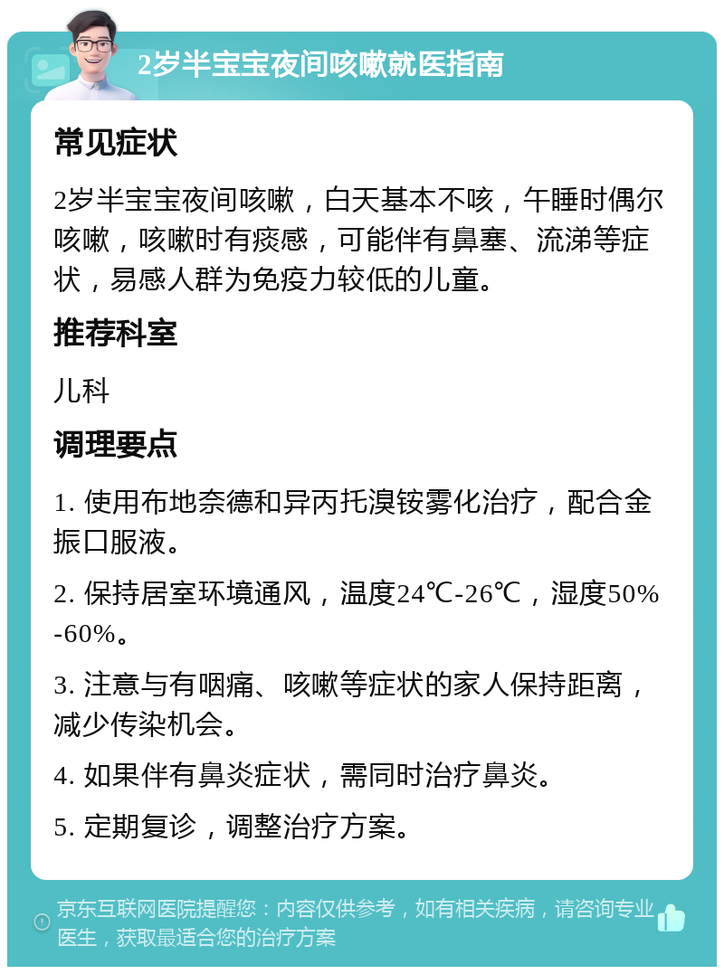 2岁半宝宝夜间咳嗽就医指南 常见症状 2岁半宝宝夜间咳嗽，白天基本不咳，午睡时偶尔咳嗽，咳嗽时有痰感，可能伴有鼻塞、流涕等症状，易感人群为免疫力较低的儿童。 推荐科室 儿科 调理要点 1. 使用布地奈德和异丙托溴铵雾化治疗，配合金振口服液。 2. 保持居室环境通风，温度24℃-26℃，湿度50%-60%。 3. 注意与有咽痛、咳嗽等症状的家人保持距离，减少传染机会。 4. 如果伴有鼻炎症状，需同时治疗鼻炎。 5. 定期复诊，调整治疗方案。