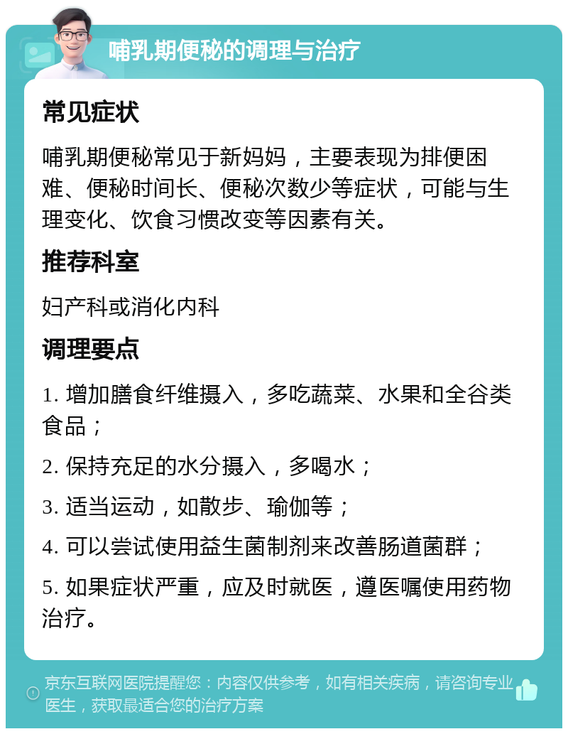 哺乳期便秘的调理与治疗 常见症状 哺乳期便秘常见于新妈妈，主要表现为排便困难、便秘时间长、便秘次数少等症状，可能与生理变化、饮食习惯改变等因素有关。 推荐科室 妇产科或消化内科 调理要点 1. 增加膳食纤维摄入，多吃蔬菜、水果和全谷类食品； 2. 保持充足的水分摄入，多喝水； 3. 适当运动，如散步、瑜伽等； 4. 可以尝试使用益生菌制剂来改善肠道菌群； 5. 如果症状严重，应及时就医，遵医嘱使用药物治疗。