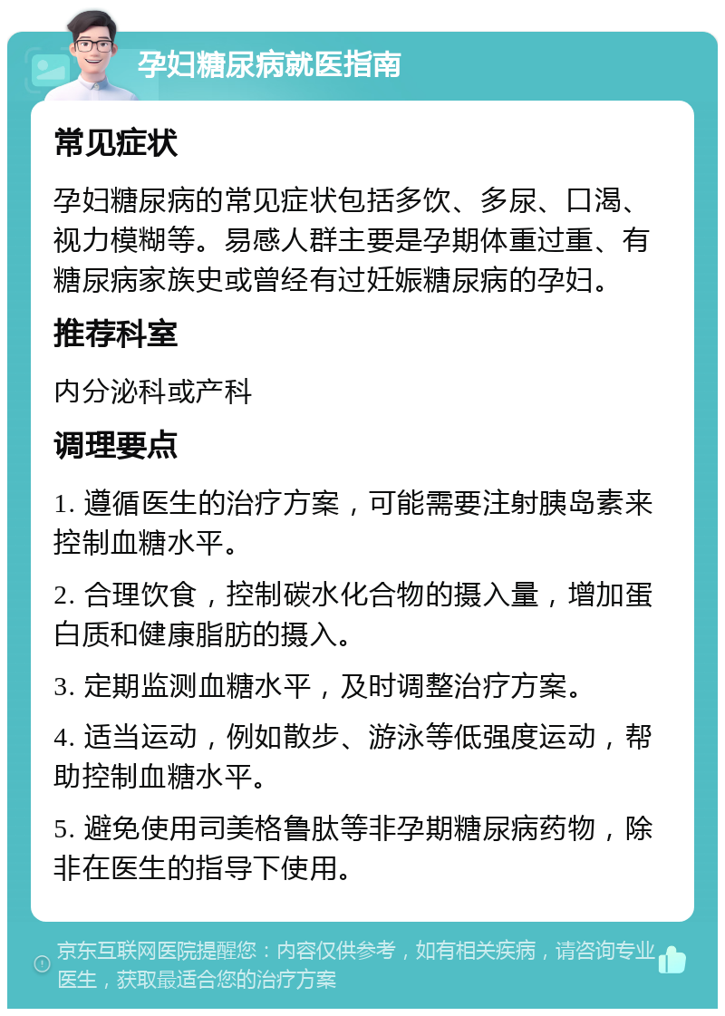 孕妇糖尿病就医指南 常见症状 孕妇糖尿病的常见症状包括多饮、多尿、口渴、视力模糊等。易感人群主要是孕期体重过重、有糖尿病家族史或曾经有过妊娠糖尿病的孕妇。 推荐科室 内分泌科或产科 调理要点 1. 遵循医生的治疗方案，可能需要注射胰岛素来控制血糖水平。 2. 合理饮食，控制碳水化合物的摄入量，增加蛋白质和健康脂肪的摄入。 3. 定期监测血糖水平，及时调整治疗方案。 4. 适当运动，例如散步、游泳等低强度运动，帮助控制血糖水平。 5. 避免使用司美格鲁肽等非孕期糖尿病药物，除非在医生的指导下使用。