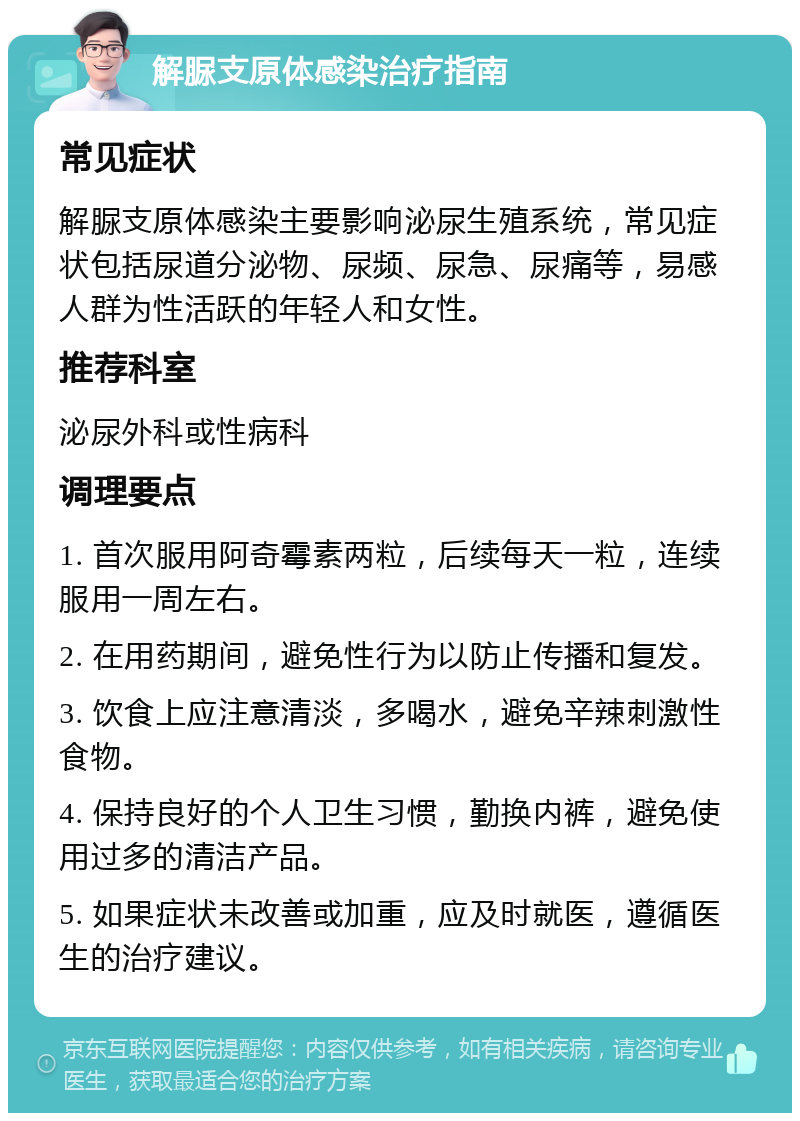 解脲支原体感染治疗指南 常见症状 解脲支原体感染主要影响泌尿生殖系统，常见症状包括尿道分泌物、尿频、尿急、尿痛等，易感人群为性活跃的年轻人和女性。 推荐科室 泌尿外科或性病科 调理要点 1. 首次服用阿奇霉素两粒，后续每天一粒，连续服用一周左右。 2. 在用药期间，避免性行为以防止传播和复发。 3. 饮食上应注意清淡，多喝水，避免辛辣刺激性食物。 4. 保持良好的个人卫生习惯，勤换内裤，避免使用过多的清洁产品。 5. 如果症状未改善或加重，应及时就医，遵循医生的治疗建议。