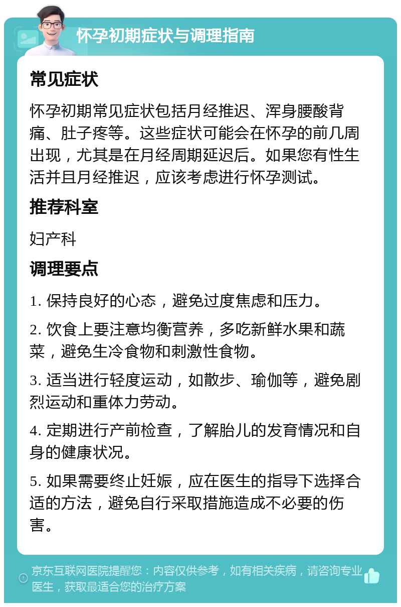 怀孕初期症状与调理指南 常见症状 怀孕初期常见症状包括月经推迟、浑身腰酸背痛、肚子疼等。这些症状可能会在怀孕的前几周出现，尤其是在月经周期延迟后。如果您有性生活并且月经推迟，应该考虑进行怀孕测试。 推荐科室 妇产科 调理要点 1. 保持良好的心态，避免过度焦虑和压力。 2. 饮食上要注意均衡营养，多吃新鲜水果和蔬菜，避免生冷食物和刺激性食物。 3. 适当进行轻度运动，如散步、瑜伽等，避免剧烈运动和重体力劳动。 4. 定期进行产前检查，了解胎儿的发育情况和自身的健康状况。 5. 如果需要终止妊娠，应在医生的指导下选择合适的方法，避免自行采取措施造成不必要的伤害。