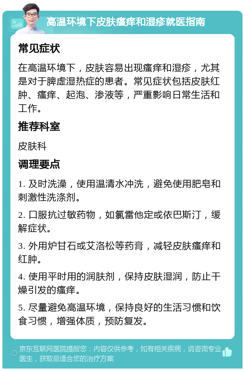 高温环境下皮肤瘙痒和湿疹就医指南 常见症状 在高温环境下，皮肤容易出现瘙痒和湿疹，尤其是对于脾虚湿热症的患者。常见症状包括皮肤红肿、瘙痒、起泡、渗液等，严重影响日常生活和工作。 推荐科室 皮肤科 调理要点 1. 及时洗澡，使用温清水冲洗，避免使用肥皂和刺激性洗涤剂。 2. 口服抗过敏药物，如氯雷他定或依巴斯汀，缓解症状。 3. 外用炉甘石或艾洛松等药膏，减轻皮肤瘙痒和红肿。 4. 使用平时用的润肤剂，保持皮肤湿润，防止干燥引发的瘙痒。 5. 尽量避免高温环境，保持良好的生活习惯和饮食习惯，增强体质，预防复发。